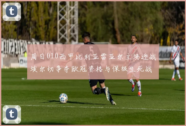 周日010西甲比利亚雷亚尔主场迎战埃尔切争夺欧冠资格与保级生死战