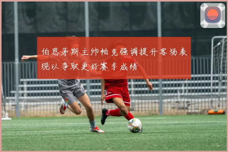 伯恩茅斯主帅帕克强调提升客场表现以争取更好赛季成绩