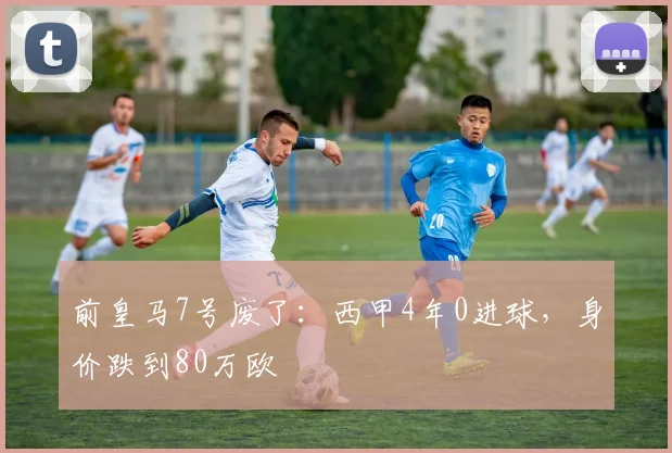 前皇马7号废了：西甲4年0进球，身价跌到80万欧