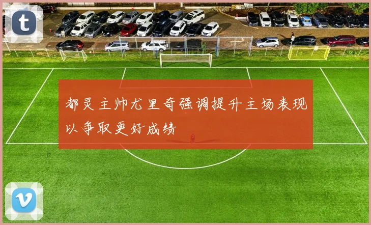 都灵主帅尤里奇强调提升主场表现以争取更好成绩