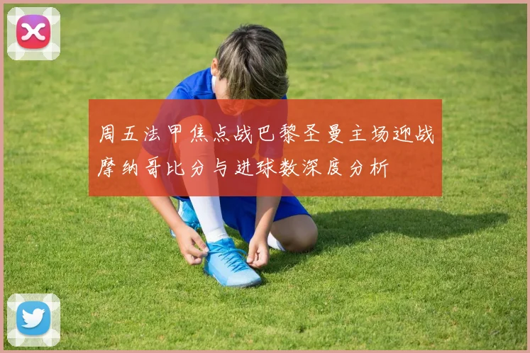 周五法甲焦点战巴黎圣曼主场迎战摩纳哥比分与进球数深度分析