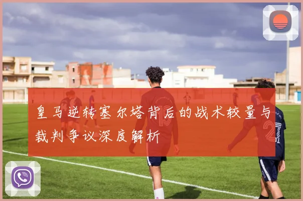 皇马逆转塞尔塔背后的战术较量与裁判争议深度解析