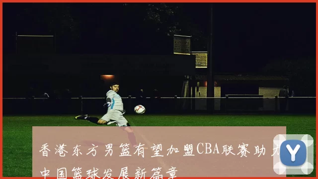 香港东方男篮有望加盟CBA联赛助力中国篮球发展新篇章