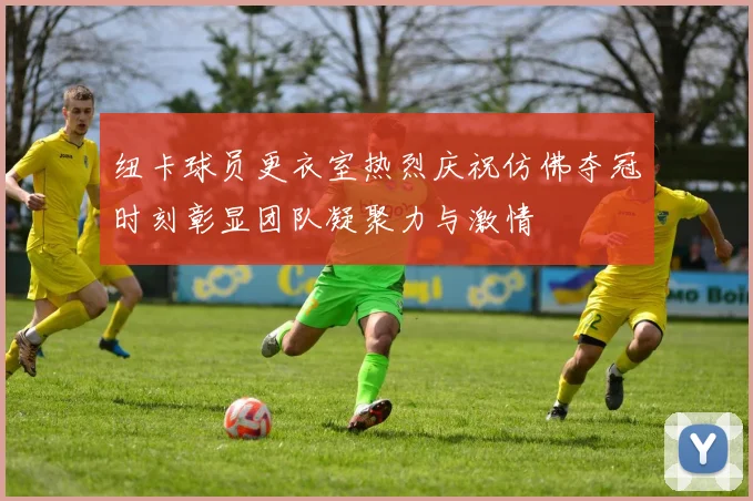 纽卡球员更衣室热烈庆祝仿佛夺冠时刻彰显团队凝聚力与激情