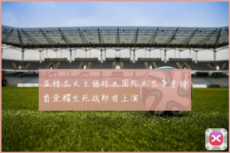 亚特兰大主场对决国际米兰争夺榜首荣耀生死战即将上演