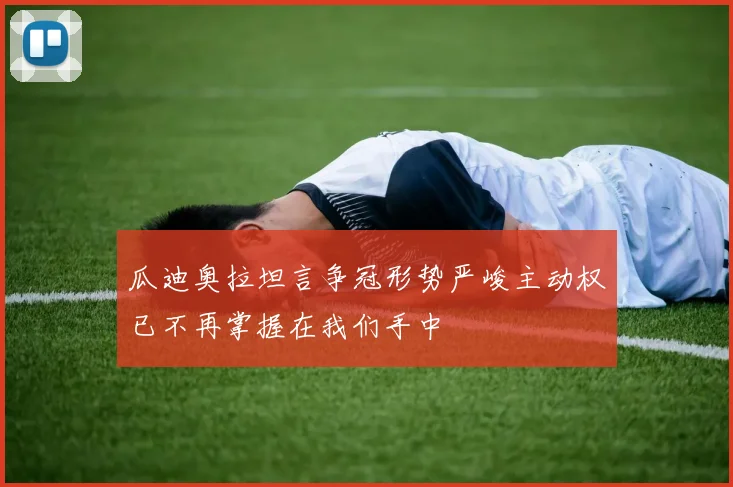 瓜迪奥拉坦言争冠形势严峻主动权已不再掌握在我们手中