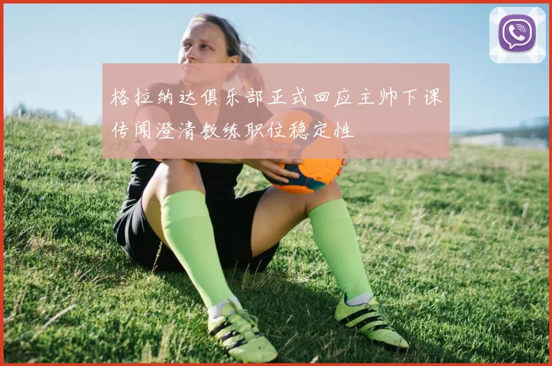 格拉纳达俱乐部正式回应主帅下课传闻澄清教练职位稳定性